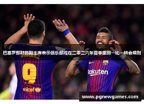 巴塞罗那财务副主席表示俱乐部或在二零二六年夏季重回一比一转会规则 巴塞罗那财务副主席表示俱乐部或在二零二六年夏季重回一比一转会规则