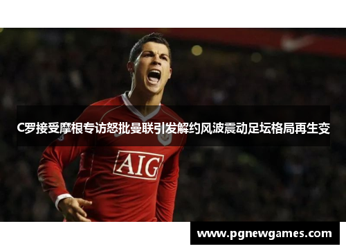 C罗接受摩根专访怒批曼联引发解约风波震动足坛格局再生变