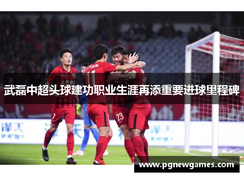 武磊中超头球建功职业生涯再添重要进球里程碑