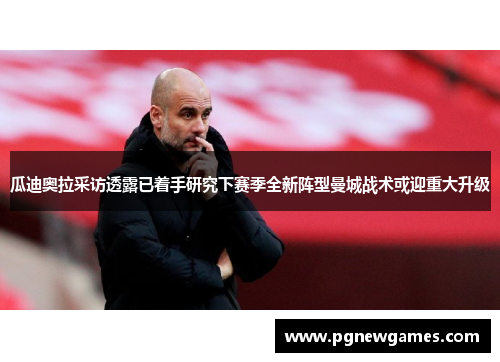 瓜迪奥拉采访透露已着手研究下赛季全新阵型曼城战术或迎重大升级