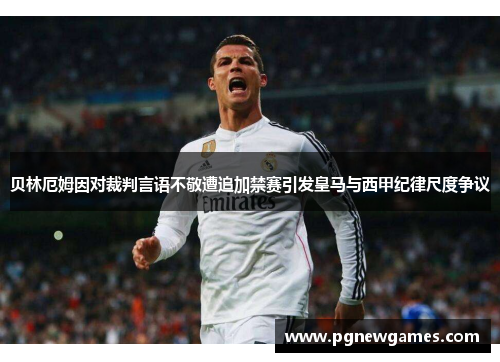 贝林厄姆因对裁判言语不敬遭追加禁赛引发皇马与西甲纪律尺度争议