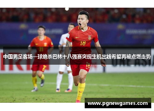 中国男足客场一球绝杀巴林十八强赛突现生机出线希望再被点燃走势 中国男足客场一球绝杀巴林十八强赛突现生机出线希望再被点燃走势