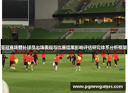 亚冠赛场替补球员出场表现与比赛结果影响评估研究体系分析框架 亚冠赛场替补球员出场表现与比赛结果影响评估研究体系分析框架