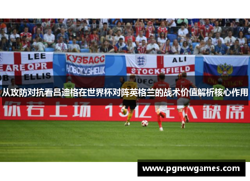 从攻防对抗看吕迪格在世界杯对阵英格兰的战术价值解析核心作用 从攻防对抗看吕迪格在世界杯对阵英格兰的战术价值解析核心作用